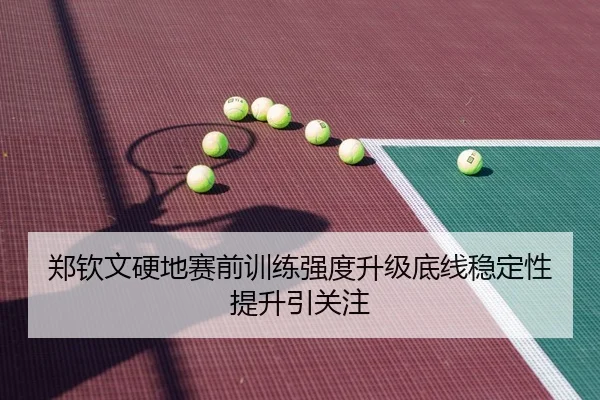 郑钦文硬地赛前训练强度升级底线稳定性提升引关注